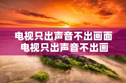 电视只出声音不出画面 电视只出声音不出画面怎么回事液晶 电视只出声音不出画面 电视只出声音不出画面怎么回事液晶
