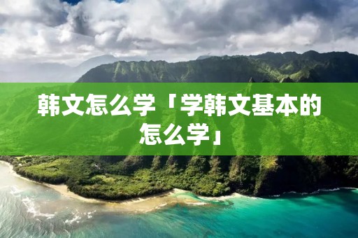 韩文怎么学「学韩文基本的怎么学」