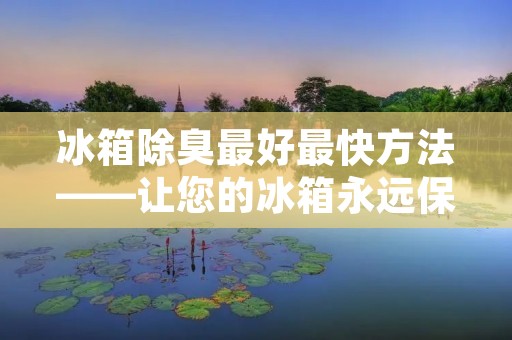 冰箱除臭最好最快方法——让您的冰箱永远保持清新