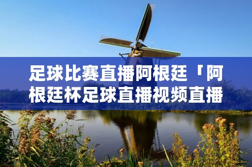 足球比赛直播阿根廷「阿根廷杯足球直播视频直播」