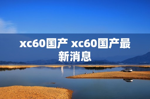 xc60国产 xc60国产最新消息 xc60国产 xc60国产最新消息