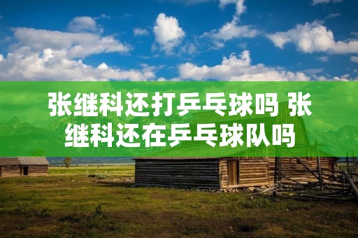 张继科还打乒乓球吗 张继科还在乒乓球队吗 张继科还打乒乓球吗 张继科还在乒乓球队吗