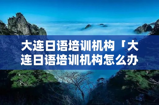 大连日语培训机构「大连日语培训机构怎么办理」