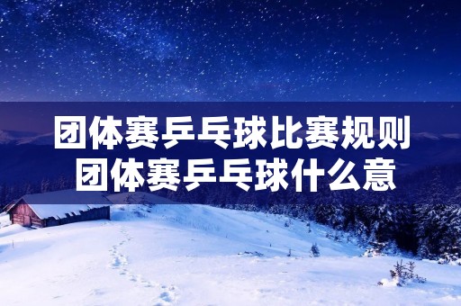 团体赛乒乓球比赛规则 团体赛乒乓球什么意思 团体赛乒乓球比赛规则 团体赛乒乓球什么意思