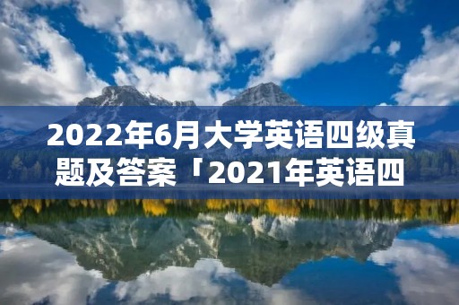2022年6月大学英语四级真题及答案「2021年英语四级真题」 2022年6月大学英语四级真题及答案「2021年英语四级真题」