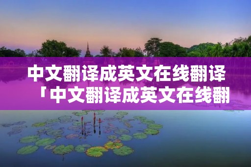 中文翻译成英文在线翻译「中文翻译成英文在线翻译器」