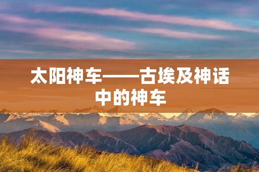太阳神车——古埃及神话中的神车 太阳神车——古埃及神话中的神车