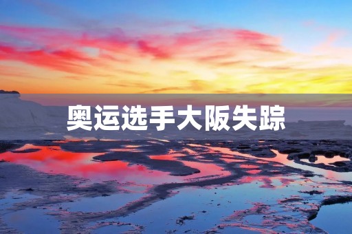 奥运选手大阪失踪：一场迷雾笼罩的谜案