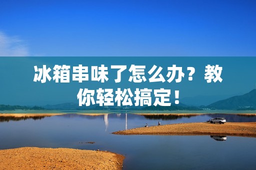 冰箱串味了怎么办？教你轻松搞定！