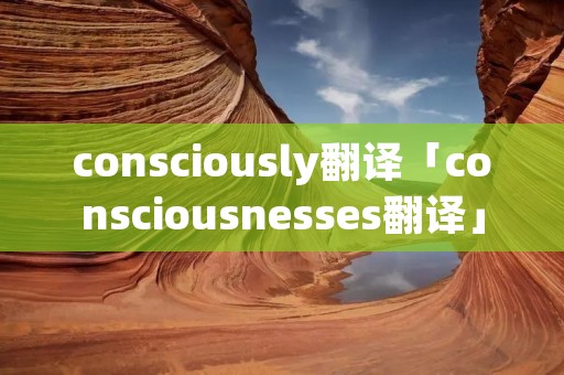 consciously翻译「consciousnesses翻译」