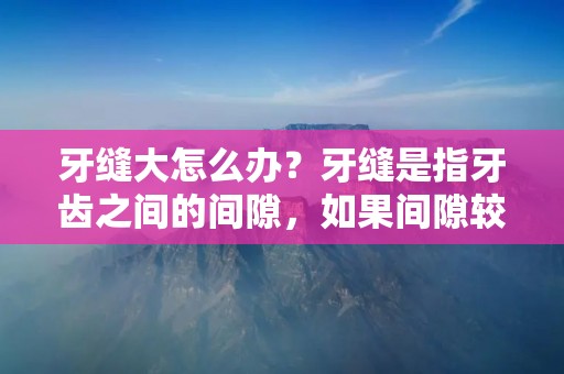 牙缝大怎么办?牙缝是指牙齿之间的间隙,如果间隙较大,不仅影响美观,还会导致食物残渣积累,引发口腔疾病。那么,如何解决牙缝大的问题呢?下面我们来一一介绍。 牙缝大怎么办?牙缝是指牙齿之间的间隙,如果间隙较大,不仅影响美观,还会导致食物残渣积累,引发口腔疾病。那么,如何解决牙缝大的问题呢?下面我们来一一介绍。