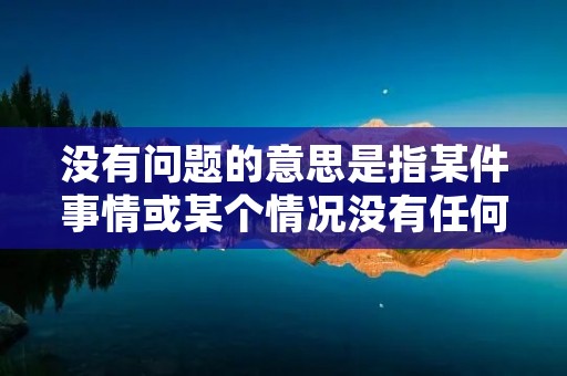 没有问题的意思是指某件事情或某个情况没有任何疑问或困扰，可以放心地进行。在日常生活和工作中，我们经常会遇到各种各样的问题，有些问题需要我们仔细思考和解决，而有些时候，我们会发现某些事情并没有问题，这时候我们就可以安心地进行下一步的工作或行动。