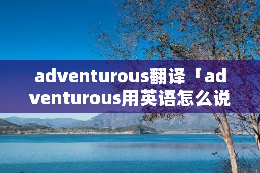 adventurous翻译「adventurous用英语怎么说」 adventurous翻译「adventurous用英语怎么说」