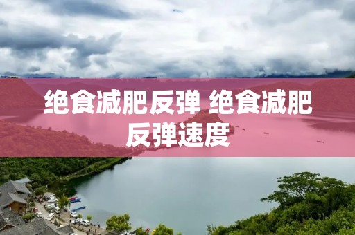 绝食减肥反弹 绝食减肥反弹速度 绝食减肥反弹 绝食减肥反弹速度