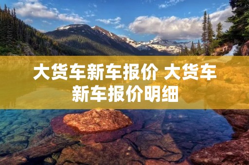 大货车新车报价 大货车新车报价明细