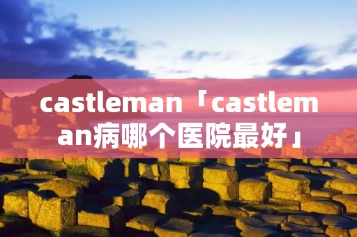 castleman「castleman病哪个医院最好」