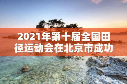 2021年第十届全国田径运动会在北京市成功举办