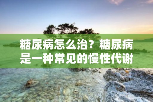糖尿病怎么治?糖尿病是一种常见的慢性代谢性疾病,其主要特征是血糖升高,严重影响患者的生活质量和长期健康。糖尿病的治疗是一个长期的过程,需要患者在医生的指导下积极配合,坚持规律的生活方式和药物治疗,以维持血糖稳定,防止糖尿病并发症的发生。 糖尿病怎么治?糖尿病是一种常见的慢性代谢性疾病,其主要特征是血糖升高,严重影响患者的生活质量和长期健康。糖尿病的治疗是一个长期的过程,需要患者在医生的指导下积极配合,坚持规律的生活方式和药物治疗,以维持血糖稳定,防止糖尿病并发症的发生。