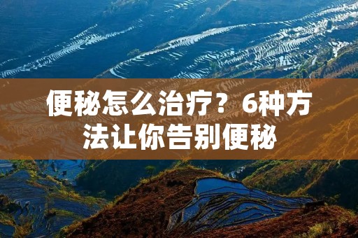 便秘怎么治疗?6种方法让你告别便秘 便秘怎么治疗?6种方法让你告别便秘