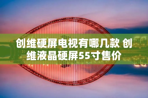 创维硬屏电视有哪几款 创维液晶硬屏55寸售价