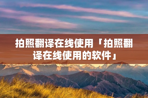 拍照翻译在线使用「拍照翻译在线使用的软件」