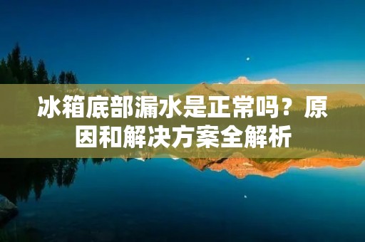 冰箱底部漏水是正常吗？原因和解决方案全解析