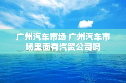 广州汽车市场 广州汽车市场里面有汽贸公司吗