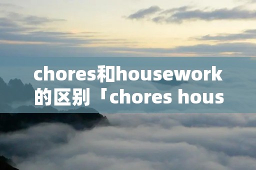 chores和housework的区别「chores housework区别」