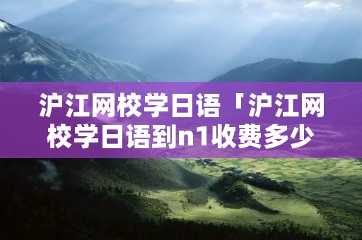 沪江网校学日语「沪江网校学日语到n1收费多少」