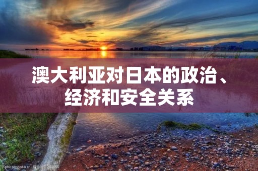 澳大利亚对日本的政治、经济和安全关系 澳大利亚对日本的政治、经济和安全关系