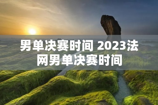 男单决赛时间 2023法网男单决赛时间 男单决赛时间 2023法网男单决赛时间