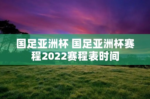 国足亚洲杯 国足亚洲杯赛程2022赛程表时间 国足亚洲杯 国足亚洲杯赛程2022赛程表时间