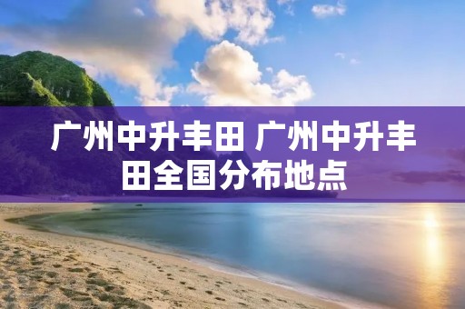 广州中升丰田 广州中升丰田全国分布地点 广州中升丰田 广州中升丰田全国分布地点