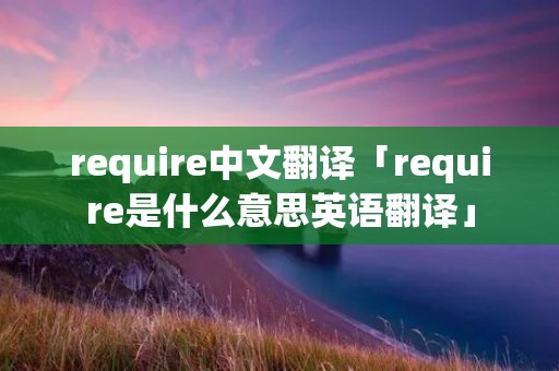 require中文翻译「require是什么意思英语翻译」 require中文翻译「require是什么意思英语翻译」