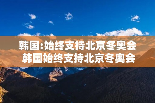 韩国:始终支持北京冬奥会 韩国始终支持北京冬奥会吗