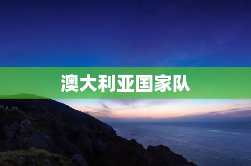 澳大利亚国家队：从默默无闻到世界舞台的崛起