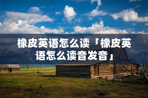 橡皮英语怎么读「橡皮英语怎么读音发音」