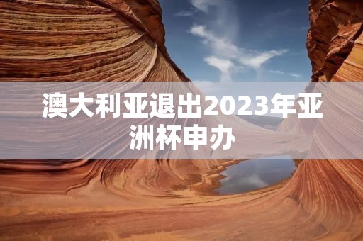 澳大利亚退出2023年亚洲杯申办:背后的原因与影响 澳大利亚退出2023年亚洲杯申办:背后的原因与影响