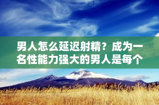 男人怎么延迟**？成为一名性能力强大的男人是每个男性都梦寐以求的，而性生活则是男人生活中必不可少的一部分，然而，许多男性却在性生活中遇到了**过早的问题，这不仅给男性带来了困扰，也会影响到***的满足度。那么，男人如何延迟**呢？以下是一些有效的方法和建议。
