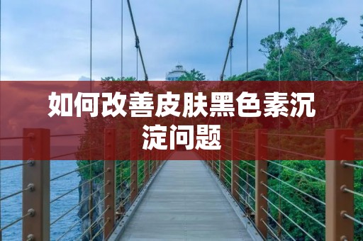 如何改善皮肤黑色素沉淀问题 如何改善皮肤黑色素沉淀问题