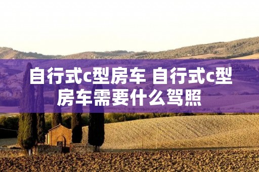 自行式c型房车 自行式c型房车需要什么驾照