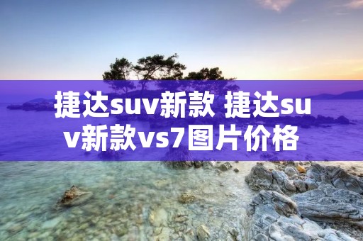 捷达suv新款 捷达suv新款vs7图片价格 捷达suv新款 捷达suv新款vs7图片价格