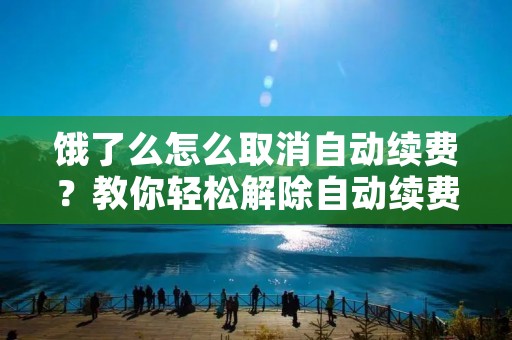 饿了么怎么取消自动续费?教你轻松解除自动续费烦恼!