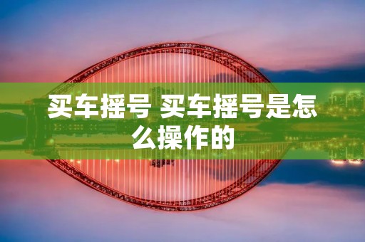 买车摇号 买车摇号是怎么操作的