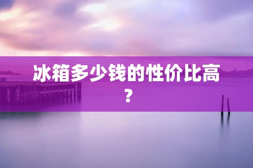 冰箱多少钱的性价比高？