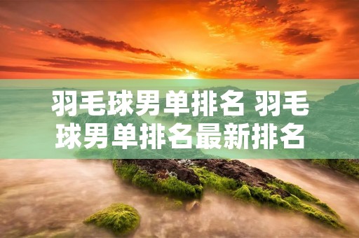 羽毛球男单排名 羽毛球男单排名最新排名 羽毛球男单排名 羽毛球男单排名最新排名