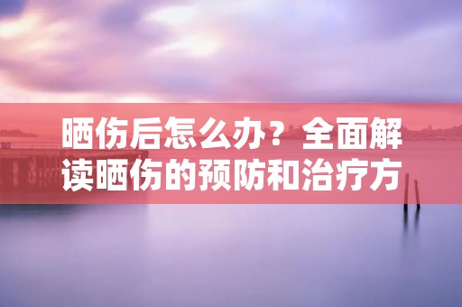 晒伤后怎么办?全面解读晒伤的预防和治疗方法 晒伤后怎么办?全面解读晒伤的预防和治疗方法