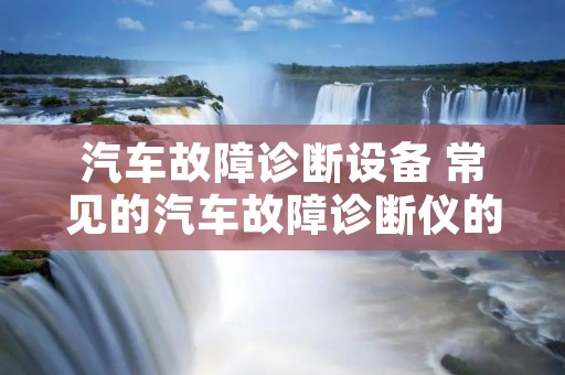 汽车故障诊断设备 常见的汽车故障诊断仪的主要功能有哪些? 汽车故障诊断设备 常见的汽车故障诊断仪的主要功能有哪些?