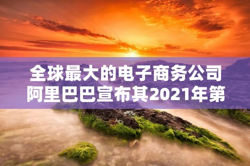 全球最大的电子商务公司阿里巴巴宣布其2021年第二季度财报