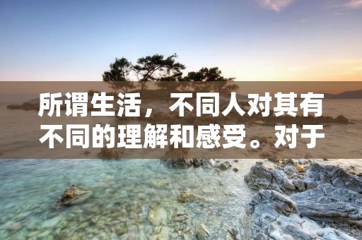 所谓生活,不同人对其有不同的理解和感受。对于有些人来说,生活就是简单的吃喝玩乐,享受人生的乐趣,而对于另一些人来说,生活则是充实和有意义的。无论怎样理解生活,我们都需要认识到生活的重要性和意义。